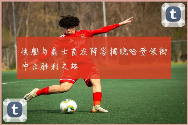 快船与爵士首发阵容揭晓哈登领衔冲击胜利之路