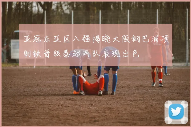 亚冠东亚区八强揭晓大阪钢巴浦项制铁晋级泰超两队表现出色