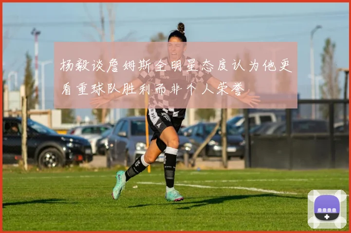 杨毅谈詹姆斯全明星态度认为他更看重球队胜利而非个人荣誉