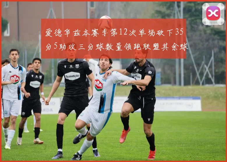 爱德华兹本赛季第12次单场砍下35分5助攻三分球数量领跑联盟其余球员最多仅8次