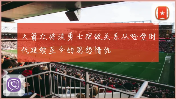 火箭众将谈勇士宿敌关系从哈登时代延续至今的恩怨情仇
