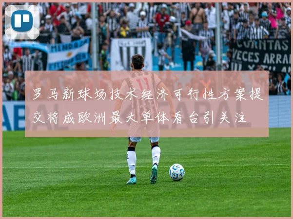 罗马新球场技术经济可行性方案提交将成欧洲最大单体看台引关注