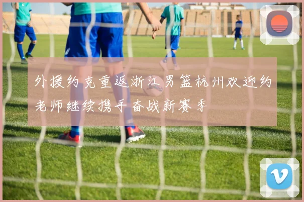 外援约克重返浙江男篮杭州欢迎约老师继续携手奋战新赛季