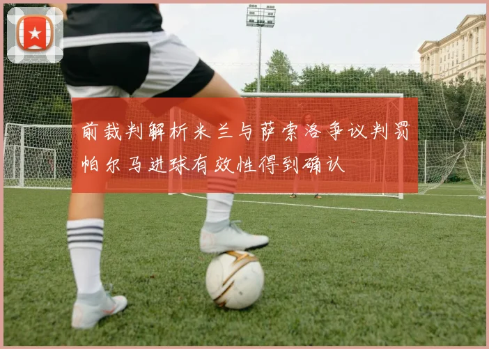 前裁判解析米兰与萨索洛争议判罚帕尔马进球有效性得到确认