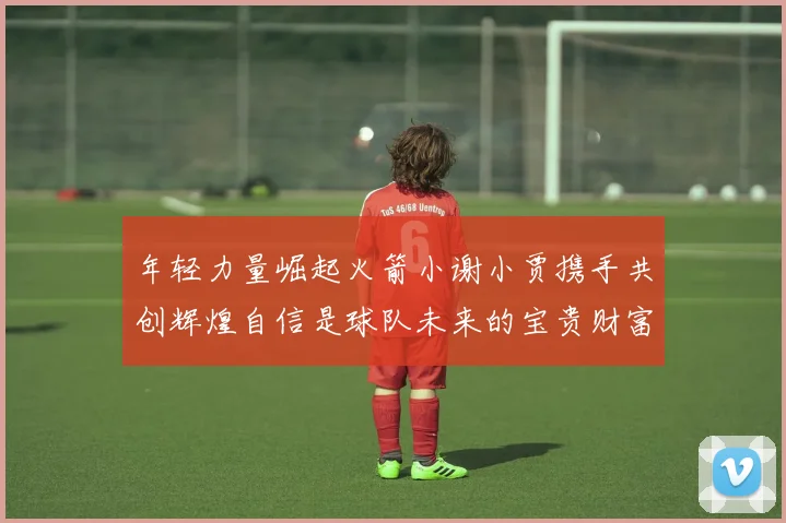 年轻力量崛起火箭小谢小贾携手共创辉煌自信是球队未来的宝贵财富