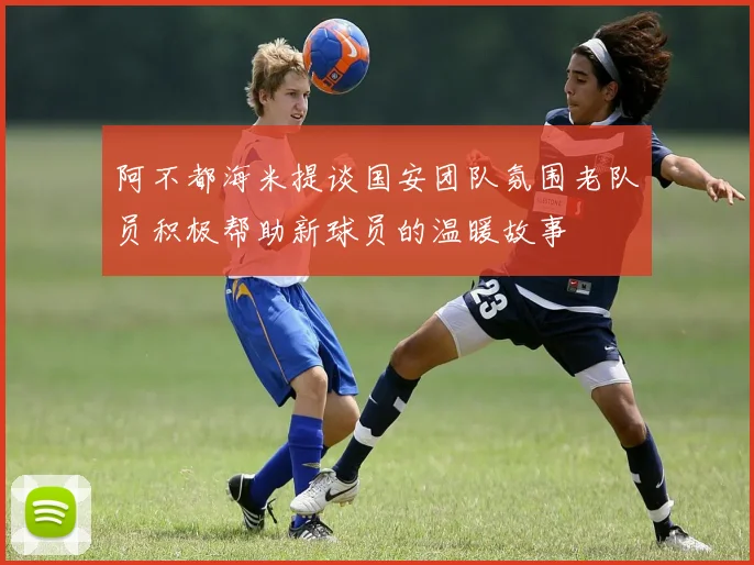 阿不都海米提谈国安团队氛围老队员积极帮助新球员的温暖故事