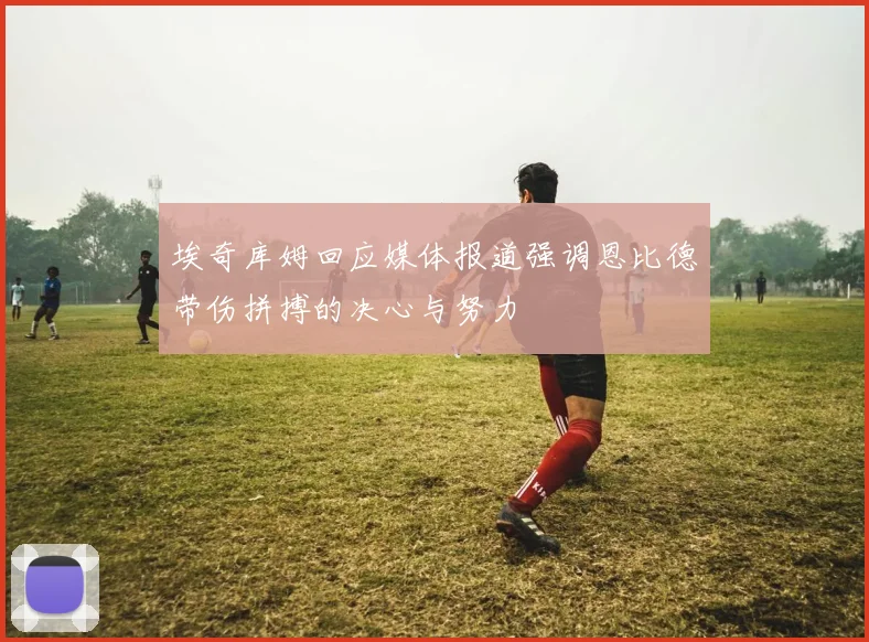 埃奇库姆回应媒体报道强调恩比德带伤拼搏的决心与努力