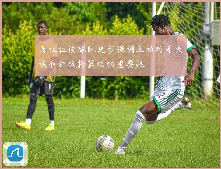 马祖拉谈球队进步强调压迫对手失误和积极抢篮板的重要性