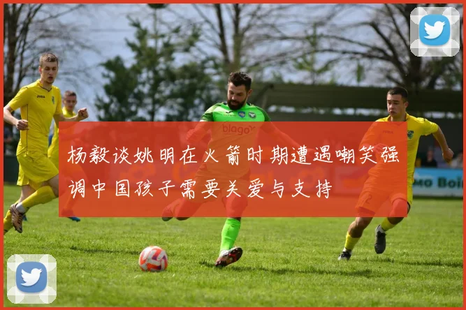 杨毅谈姚明在火箭时期遭遇嘲笑强调中国孩子需要关爱与支持
