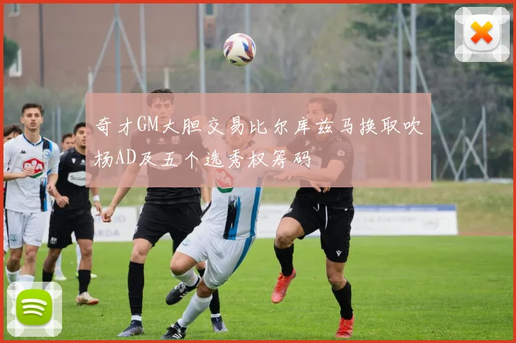 奇才GM大胆交易比尔库兹马换取吹杨AD及五个选秀权筹码