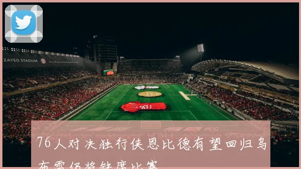 76人对决独行侠恩比德有望回归乌布雷仍将缺席比赛