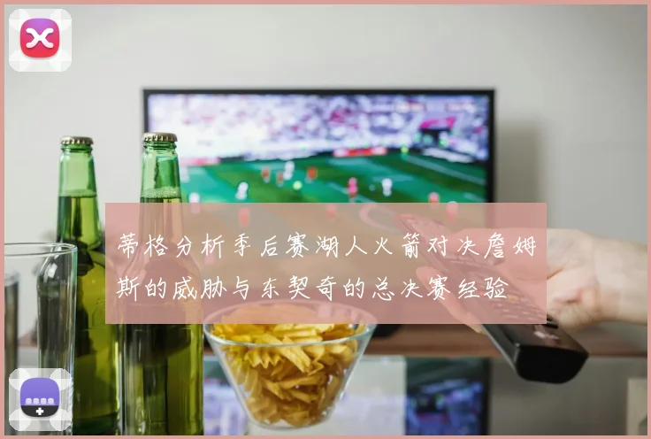 蒂格分析季后赛湖人火箭对决詹姆斯的威胁与东契奇的总决赛经验
