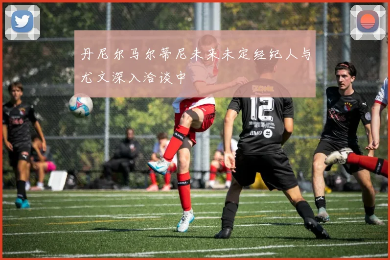 丹尼尔马尔蒂尼未来未定经纪人与尤文深入洽谈中
