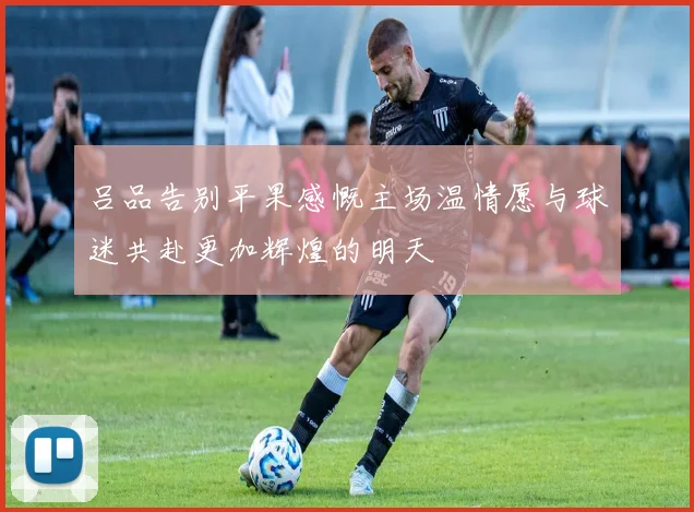 吕品告别平果感慨主场温情愿与球迷共赴更加辉煌的明天