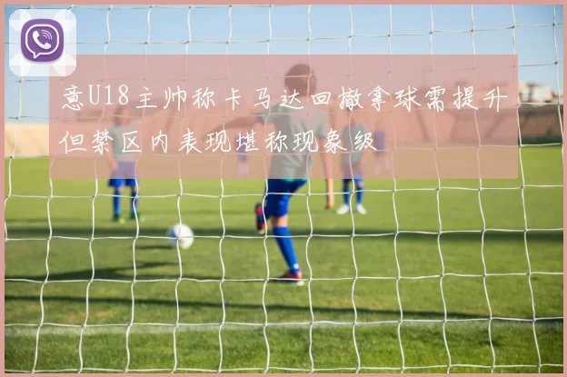 意U18主帅称卡马达回撤拿球需提升但禁区内表现堪称现象级