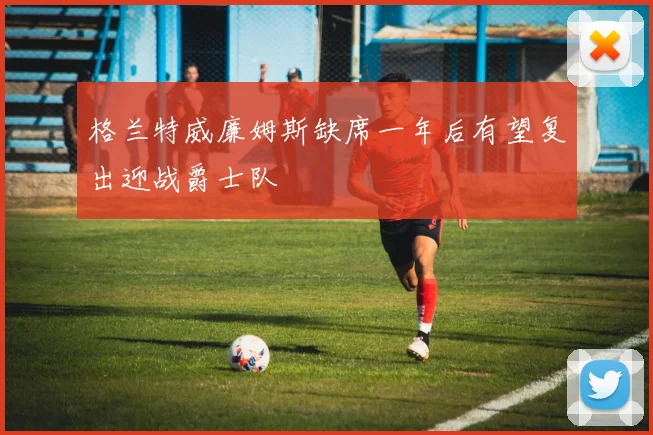 格兰特威廉姆斯缺席一年后有望复出迎战爵士队