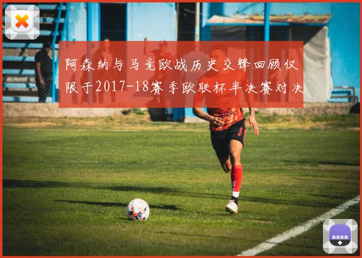 阿森纳与马竞欧战历史交锋回顾仅限于2017-18赛季欧联杯半决赛对决
